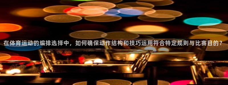 速8体育网：在体育运动的编排选择中，如何确保动作结构和技巧运用符合特定规则与比赛目的？